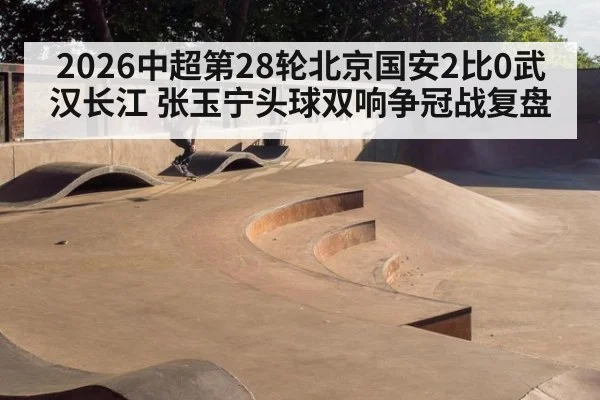 2026中超第28轮北京国安2比0武汉长江 张玉宁头球双响争冠战复盘