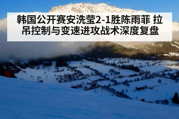 韩国公开赛安洗莹2-1胜陈雨菲 拉吊控制与变速进攻战术深度复盘