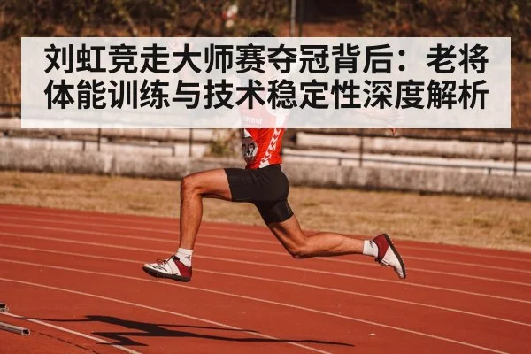 刘虹竞走大师赛夺冠背后：老将体能训练与技术稳定性深度解析